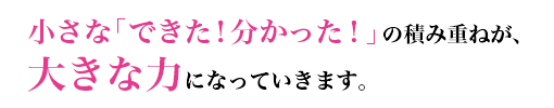 小さな「できた!分かった!」の積み重ねが、大きな力になっていきます。